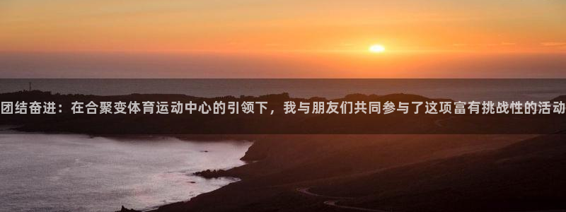 3377体育是正规的吗：团结奋进：在合聚变体育运动中心的引领下，我与朋友们共同参与了这项富有挑战性的活动
